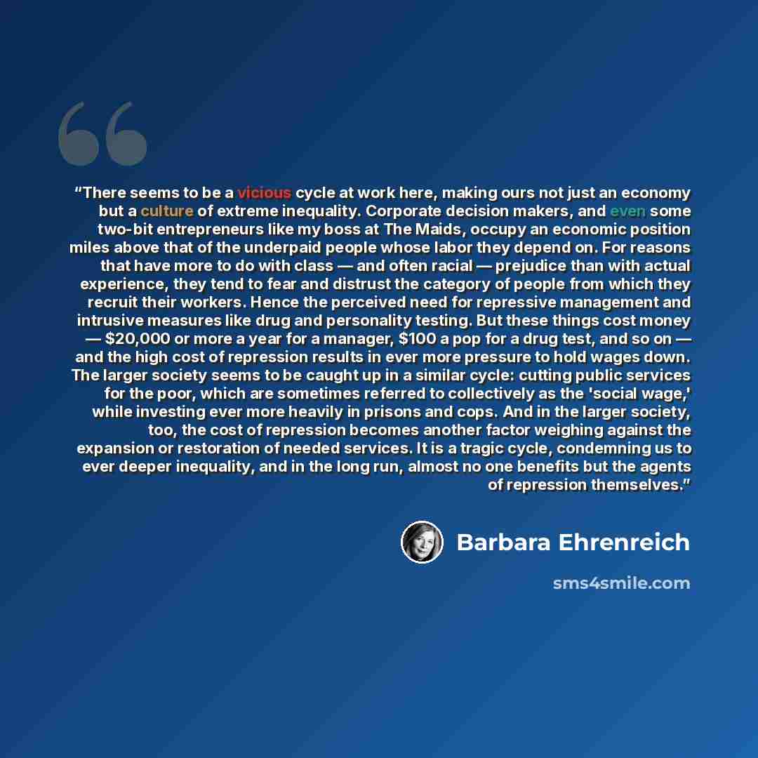 “There seems to be a vicious cycle at work here, making ours not just an economy but a culture of extreme inequality. Corporate decision makers, and even some two-bit entrepreneurs like my boss at The Maids, occupy an economic position miles above that of the underpaid people whose labor they…” quote by Barbara Ehrenreich