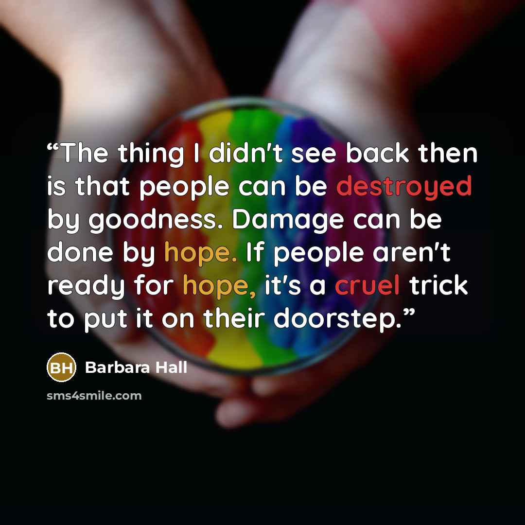 “The thing I didn't see back then is that people can be destroyed by goodness. Damage can be done by hope. If people aren't ready for hope, it's a cruel trick to put it on their doorstep.” quote by Barbara Hall