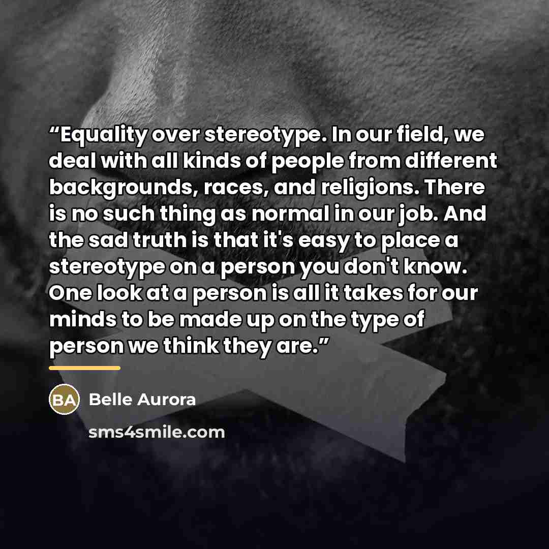 “Equality over stereotype. In our field, we deal with all kinds of people from different backgrounds, races, and religions. There is no such thing as normal in our job. And the sad truth is that it's easy to place a stereotype on a person you don't know. One look at a person is all it takes for our…” quote by Belle Aurora
