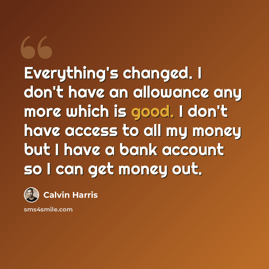 “Everything's changed. I don't have an allowance any more which is good. I don't have access to all my money but I have a bank account so I can get money out.” quote by Calvin Harris