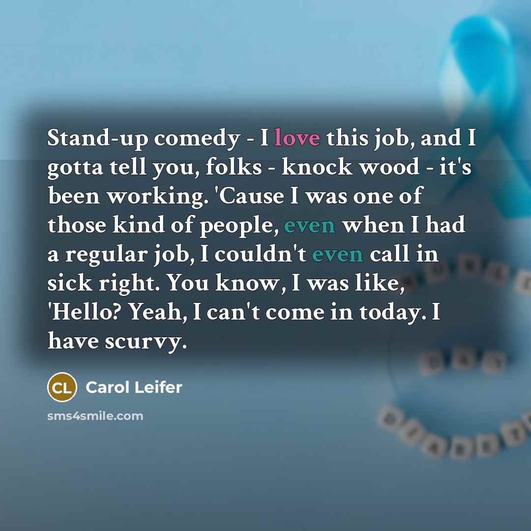 “Stand-up comedy - I love this job, and I gotta tell you, folks - knock wood - it's been working. 'Cause I was one of those kind of people, even when I had a regular job, I couldn't even call in sick right. You know, I was like, 'Hello? Yeah, I can't come in today. I have scurvy.” quote by Carol Leifer