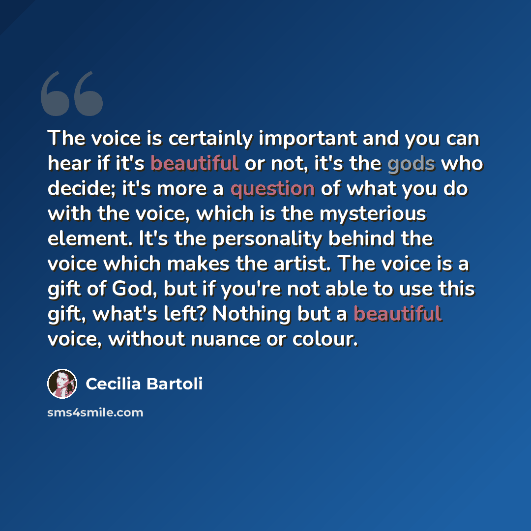 “The voice is certainly important and you can hear if it's beautiful or not, it's the gods who decide; it's more a question of what you do with the voice, which is the mysterious element. It's the personality behind the voice which makes the artist. The voice is a gift of God, but if you're not…” quote by Cecilia Bartoli
