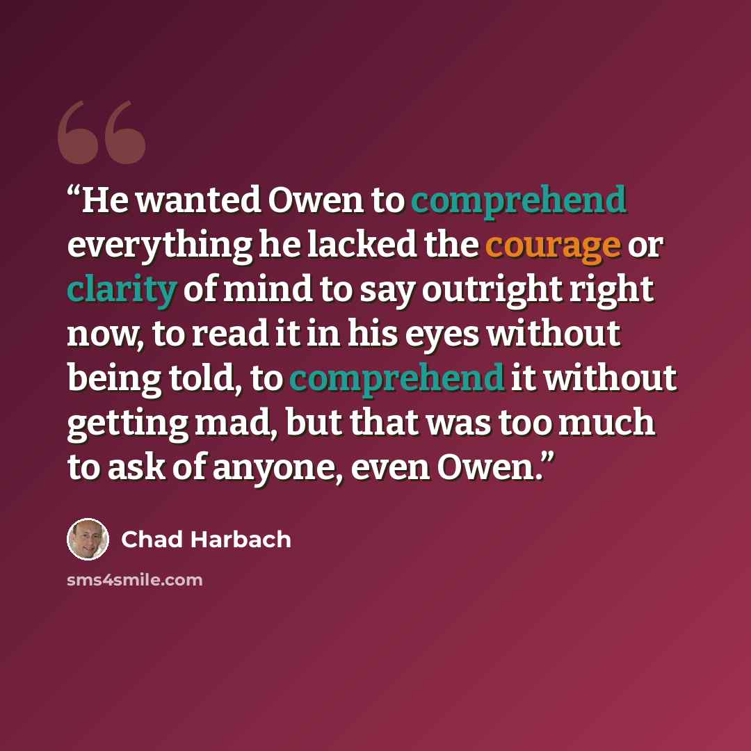 “He wanted Owen to comprehend everything he lacked the courage or clarity of mind to say outright right now, to read it in his eyes without being told, to comprehend it without getting mad, but that was too much to ask of anyone, even Owen.” quote by Chad Harbach