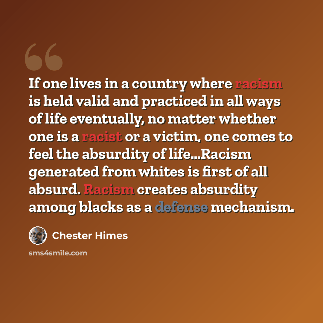 “If one lives in a country where racism is held valid and practiced in all ways of life eventually, no matter whether one is a racist or a victim, one comes to feel the absurdity of life…Racism generated from whites is first of all absurd. Racism creates absurdity among blacks as a defense mechanism.” quote by Chester Himes