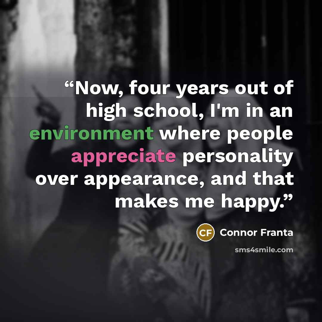 “Now, four years out of high school, I'm in an environment where people appreciate personality over appearance, and that makes me happy.” quote by Connor Franta