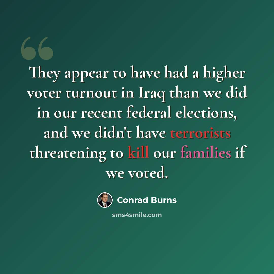 “They appear to have had a higher voter turnout in Iraq than we did in our recent federal elections, and we didn't have terrorists threatening to kill our families if we voted.” quote by Conrad Burns