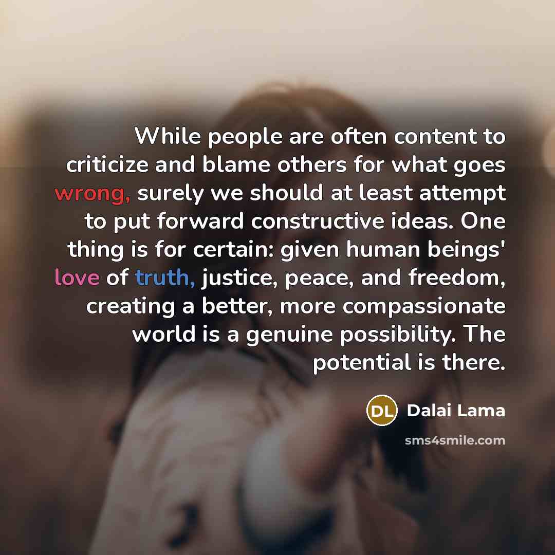 “While people are often content to criticize and blame others for what goes wrong, surely we should at least attempt to put forward constructive ideas. One thing is for certain: given human beings' love of truth, justice, peace, and freedom, creating a better, more compassionate world is a genuine…” quote by Dalai Lama