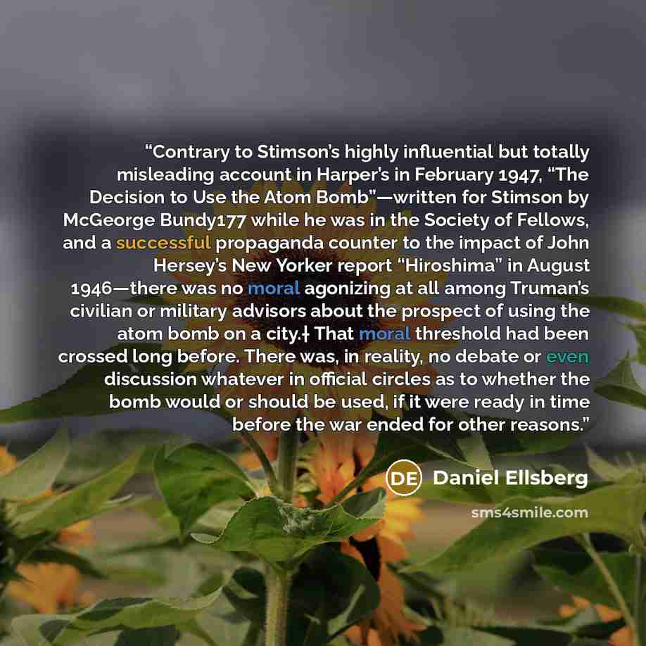 “Contrary to Stimson’s highly influential but totally misleading account in Harper’s in February 1947, “The Decision to Use the Atom Bomb”—written for Stimson by McGeorge Bundy177 while he was in the Society of Fellows, and a successful propaganda counter to the impact of John Hersey’s New Yorker…” quote by Daniel Ellsberg