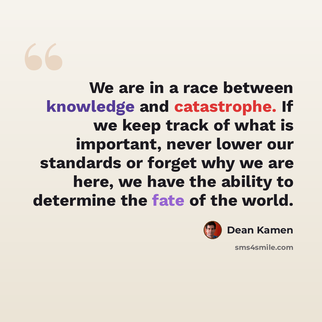 “We are in a race between knowledge and catastrophe. If we keep track of what is important, never lower our standards or forget why we are here, we have the ability to determine the fate of the world.” quote by Dean Kamen