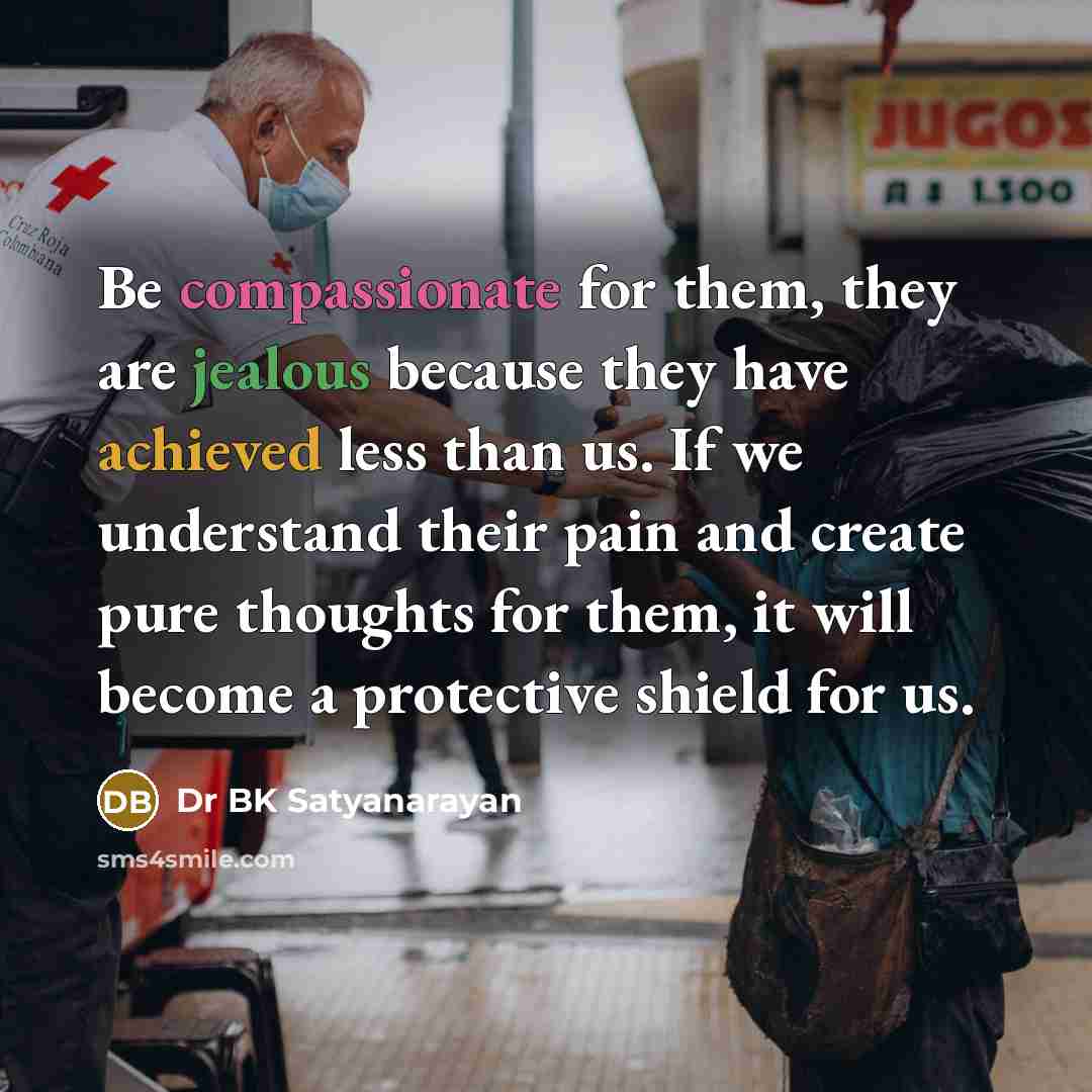 “Be compassionate for them, they are jealous because they have achieved less than us. If we understand their pain and create pure thoughts for them, it will become a protective shield for us.” quote by Dr BK Satyanarayan