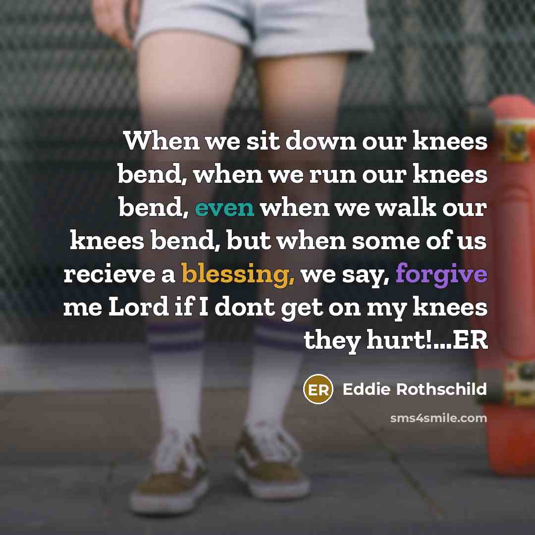 “When we sit down our knees bend, when we run our knees bend, even when we walk our knees bend, but when some of us recieve a blessing, we say, forgive me Lord if I dont get on my knees they hurt!…ER” quote by Eddie Rothschild