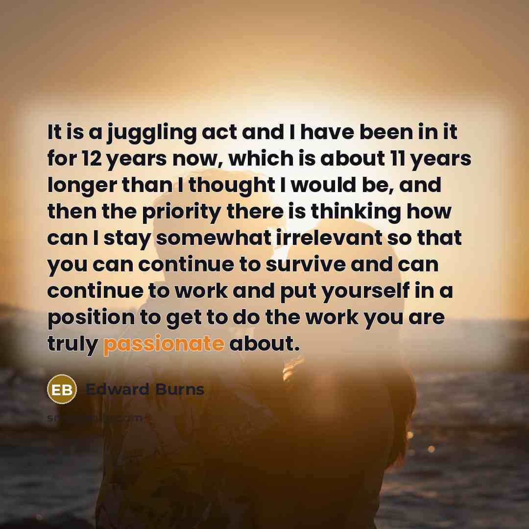 “It is a juggling act and I have been in it for 12 years now, which is about 11 years longer than I thought I would be, and then the priority there is thinking how can I stay somewhat irrelevant so that you can continue to survive and can continue to work and put yourself in a position to get to do…” quote by Edward Burns