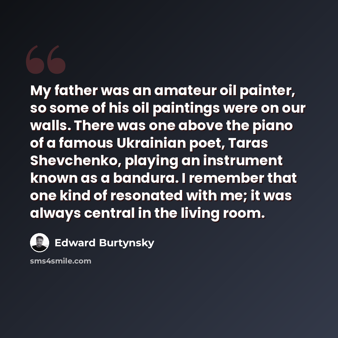 “My father was an amateur oil painter, so some of his oil paintings were on our walls. There was one above the piano of a famous Ukrainian poet, Taras Shevchenko, playing an instrument known as a bandura. I remember that one kind of resonated with me; it was always central in the living room.” quote by Edward Burtynsky