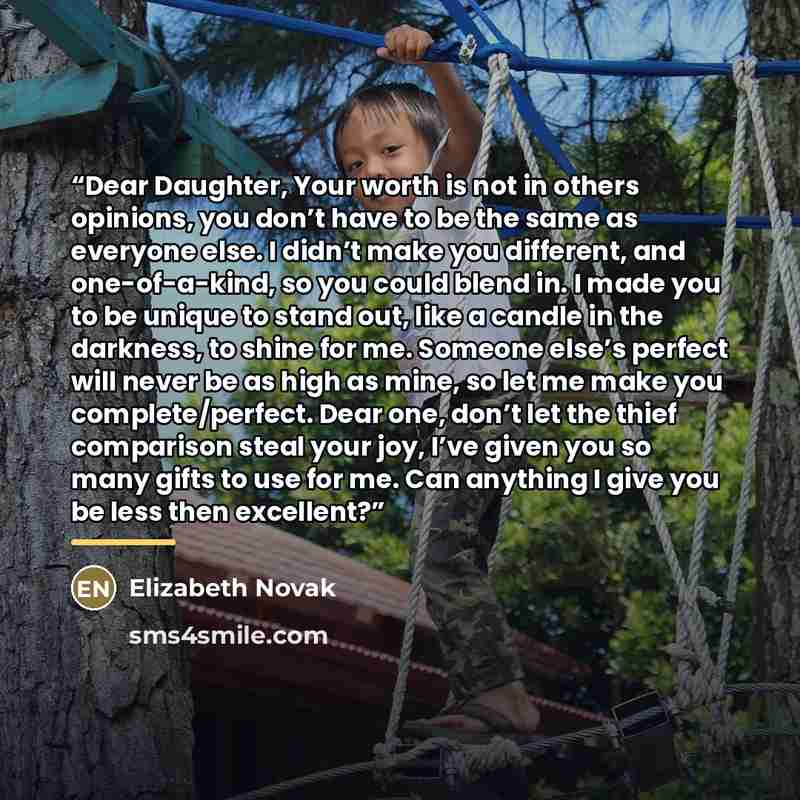 “Dear Daughter, Your worth is not in others opinions, you don’t have to be the same as everyone else. I didn’t make you different, and one-of-a-kind, so you could blend in. I made you to be unique to stand out, like a candle in the darkness, to shine for me. Someone else’s perfect will never be as…” quote by Elizabeth Novak