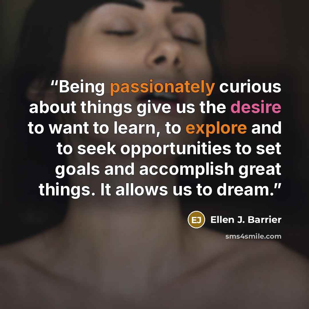 “Being passionately curious about things give us the desire to want to learn, to explore and to seek opportunities to set goals and accomplish great things. It allows us to dream.” quote by Ellen J. Barrier