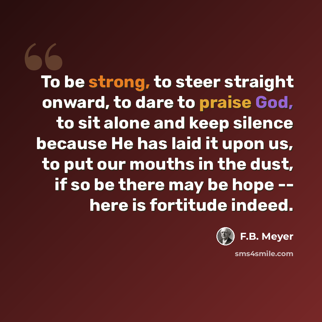 “To be strong, to steer straight onward, to dare to praise God, to sit alone and keep silence because He has laid it upon us, to put our mouths in the dust, if so be there may be hope -- here is fortitude indeed.” quote by F.B. Meyer