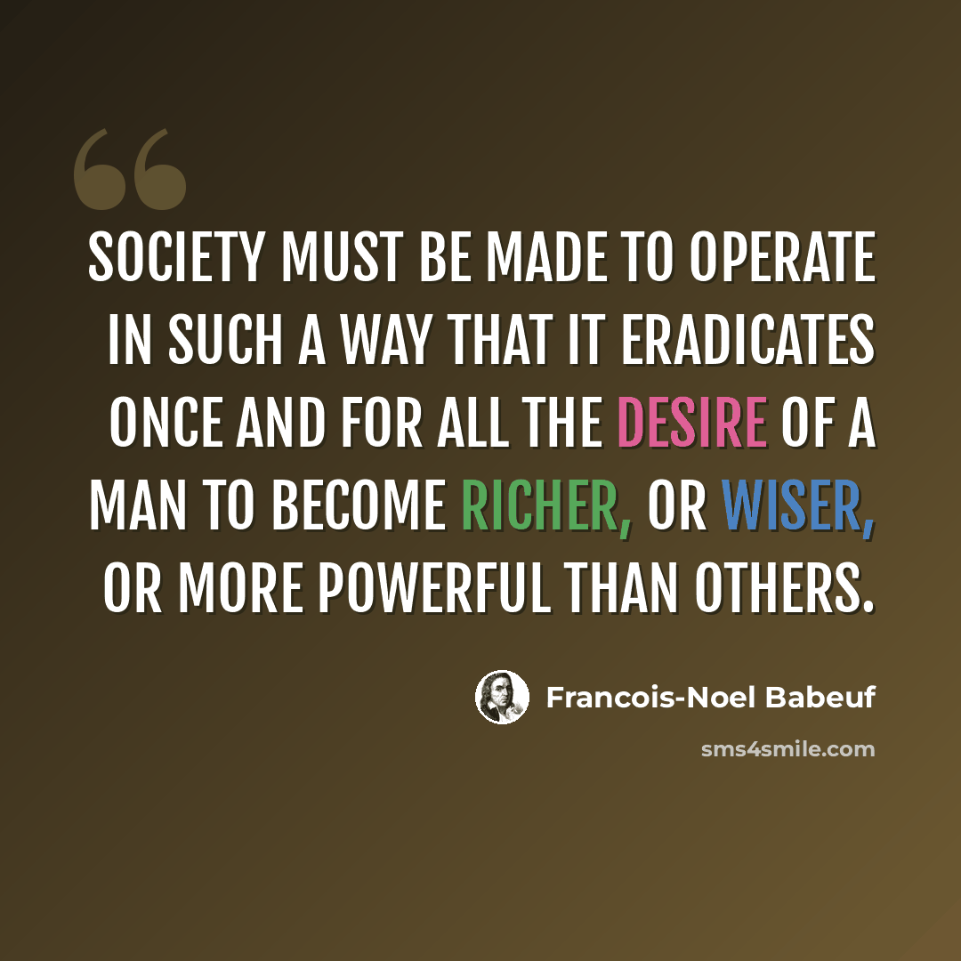 “Society must be made to operate in such a way that it eradicates once and for all the desire of a man to become richer, or wiser, or more powerful than others.” quote by Francois-Noel Babeuf