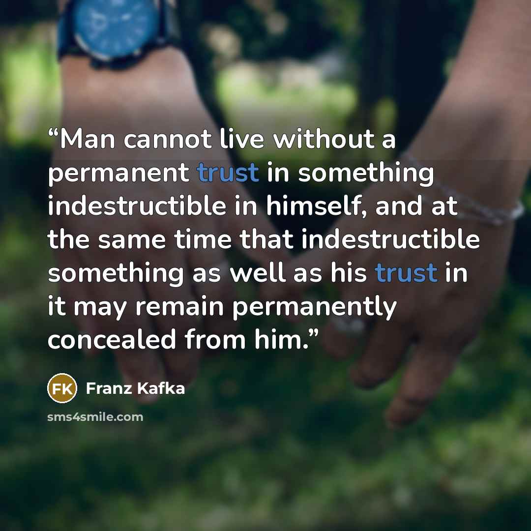 “Man cannot live without a permanent trust in something indestructible in himself, and at the same time that indestructible something as well as his trust in it may remain permanently concealed from him.” quote by Franz Kafka