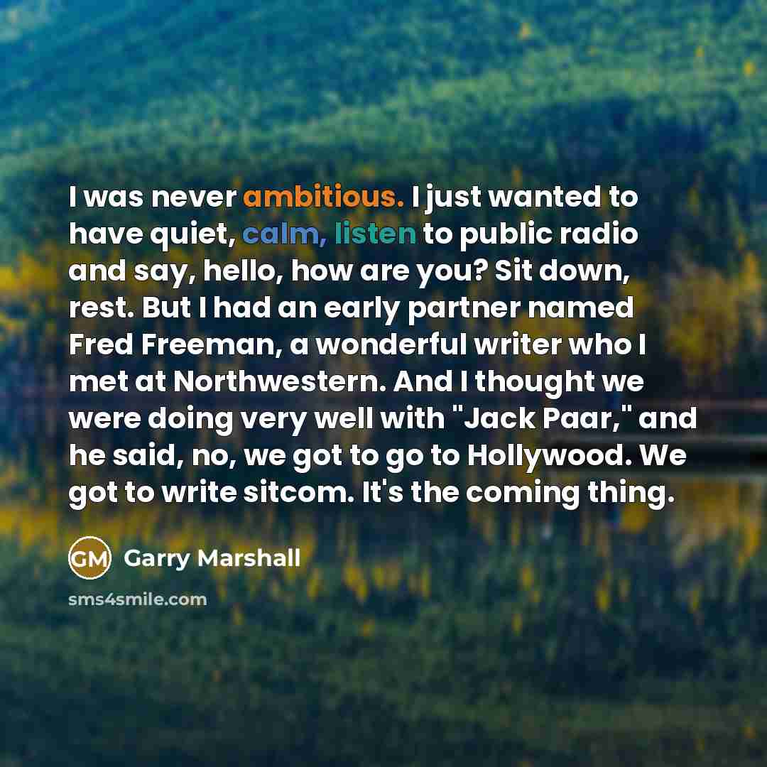 “I was never ambitious. I just wanted to have quiet, calm, listen to public radio and say, hello, how are you? Sit down, rest. But I had an early partner named Fred Freeman, a wonderful writer who I met at Northwestern. And I thought we were doing very well with "Jack Paar," and he said, no, we got…” quote by Garry Marshall