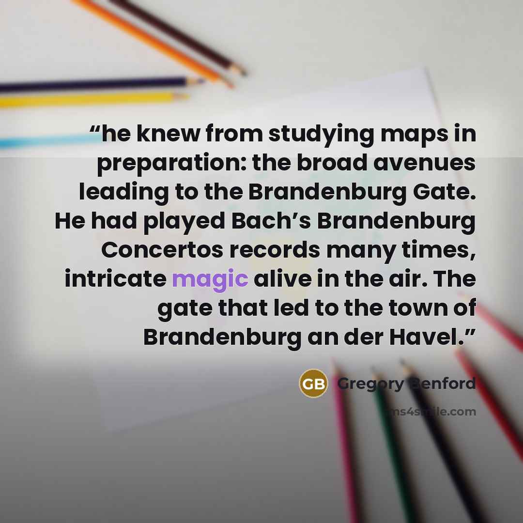 “he knew from studying maps in preparation: the broad avenues leading to the Brandenburg Gate. He had played Bach’s Brandenburg Concertos records many times, intricate magic alive in the air. The gate that led to the town of Brandenburg an der Havel.” quote by Gregory Benford