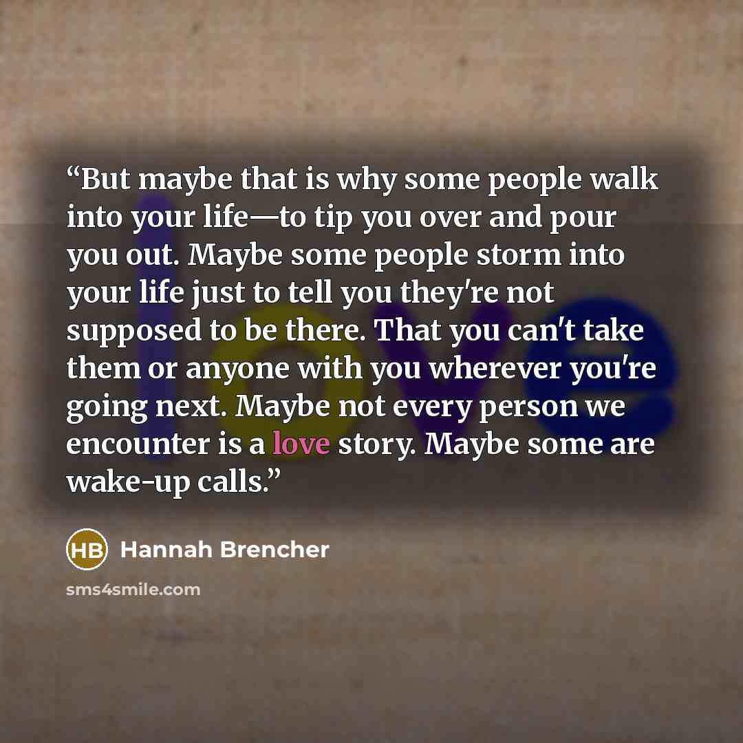 “But maybe that is why some people walk into your life—to tip you over and pour you out. Maybe some people storm into your life just to tell you they're not supposed to be there. That you can't take them or anyone with you wherever you're going next. Maybe not every person we encounter is a love…” quote by Hannah Brencher