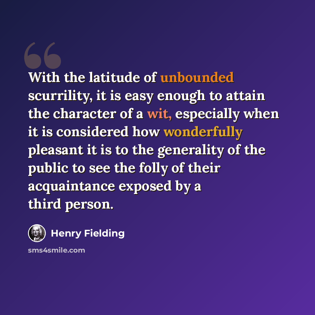 “With the latitude of unbounded scurrility, it is easy enough to attain the character of a wit, especially when it is considered how wonderfully pleasant it is to the generality of the public to see the folly of their acquaintance exposed by a third person.” quote by Henry Fielding