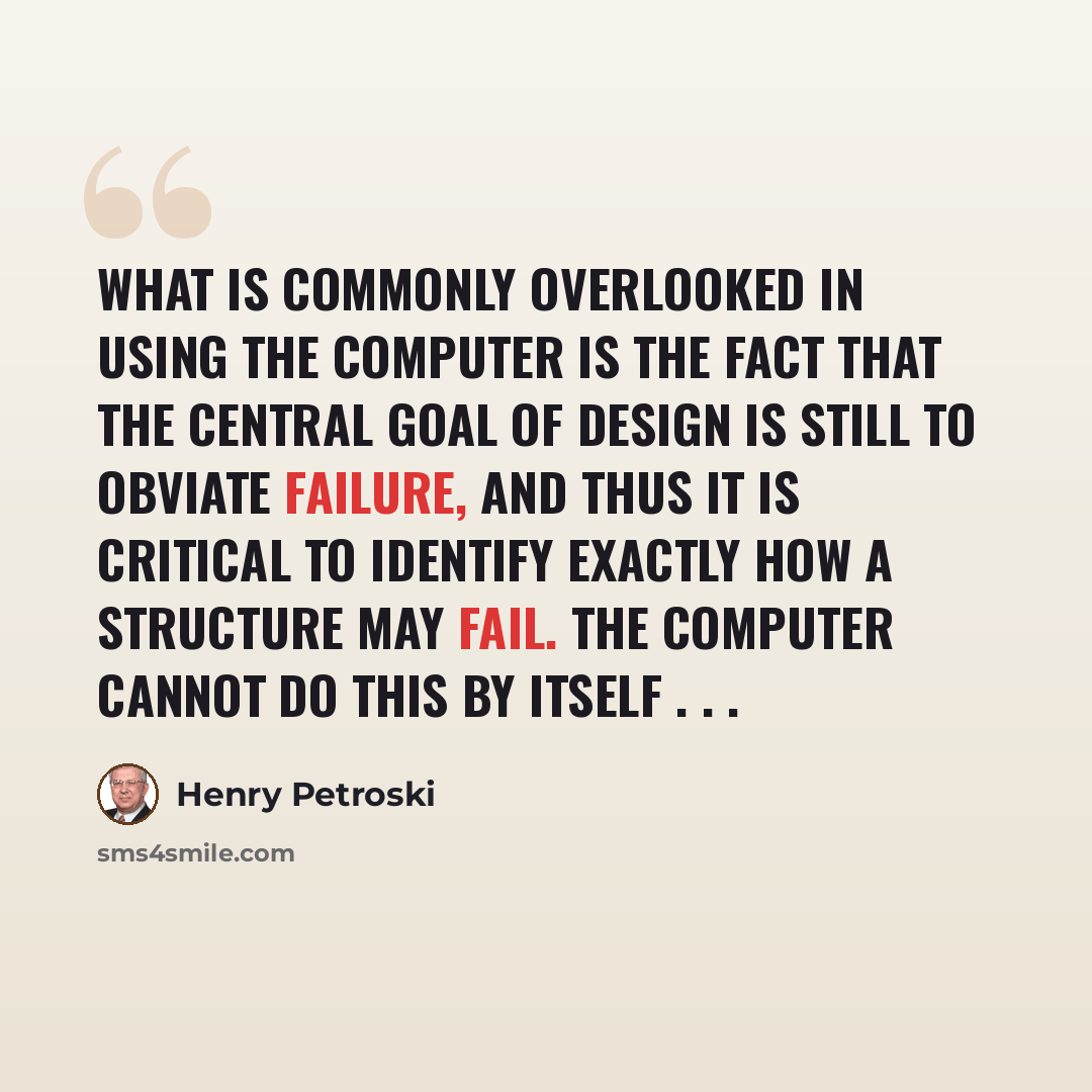“What is commonly overlooked in using the computer is the fact that the central goal of design is still to obviate failure, and thus it is critical to identify exactly how a structure may fail. The computer cannot do this by itself . . .” quote by Henry Petroski
