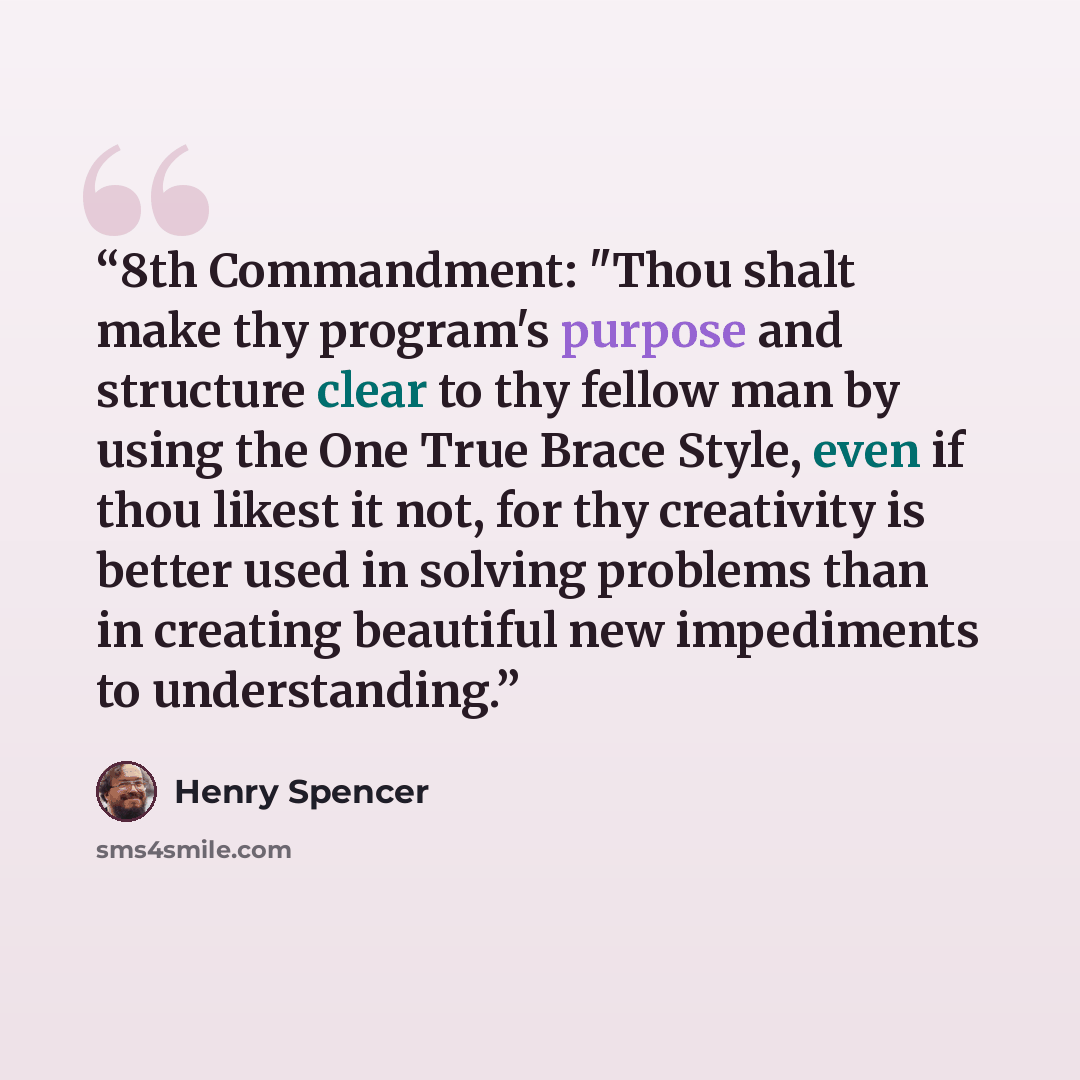 “8th Commandment: "Thou shalt make thy program's purpose and structure clear to thy fellow man by using the One True Brace Style, even if thou likest it not, for thy creativity is better used in solving problems than in creating beautiful new impediments to understanding.” quote by Henry Spencer