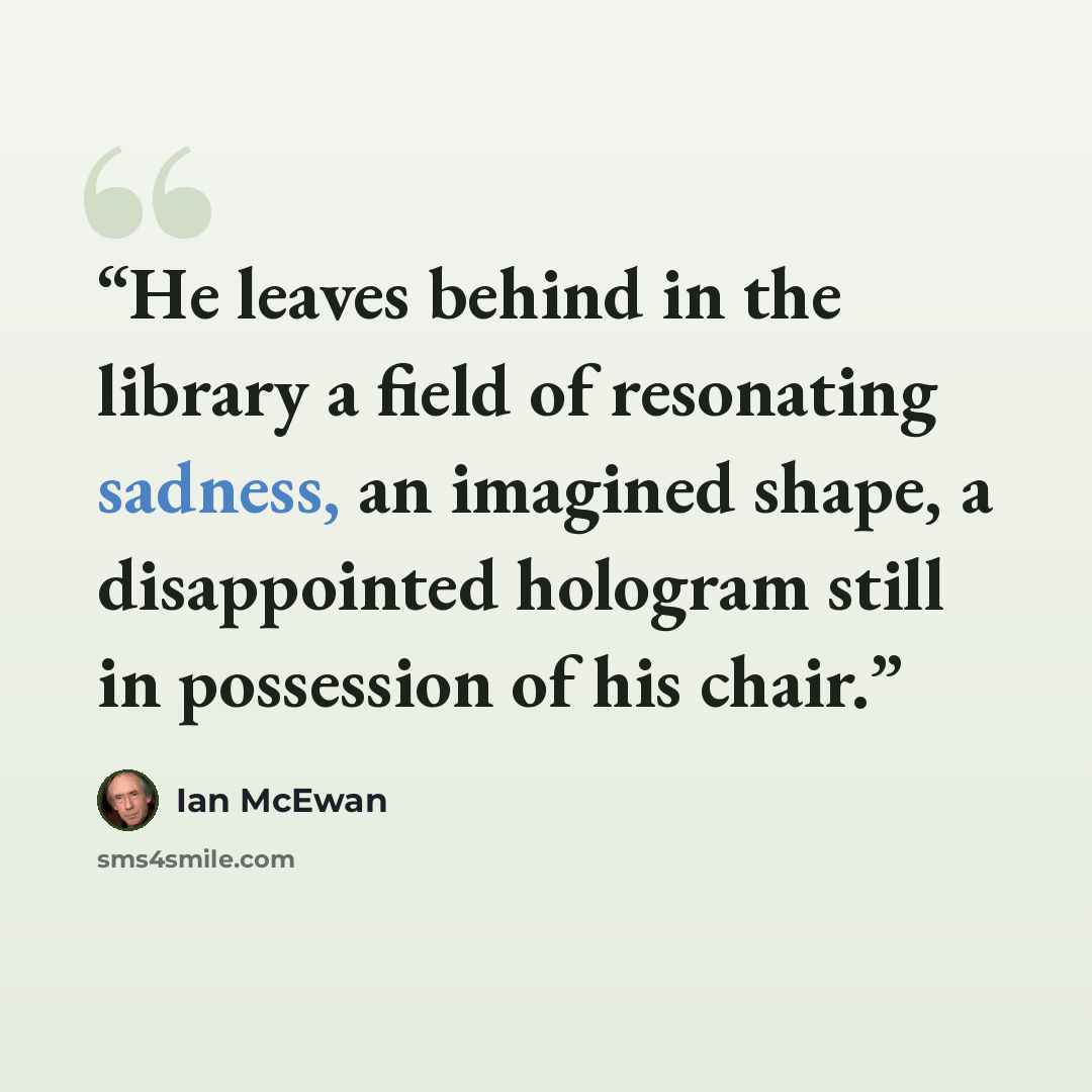 “He leaves behind in the library a field of resonating sadness, an imagined shape, a disappointed hologram still in possession of his chair.” quote by Ian McEwan