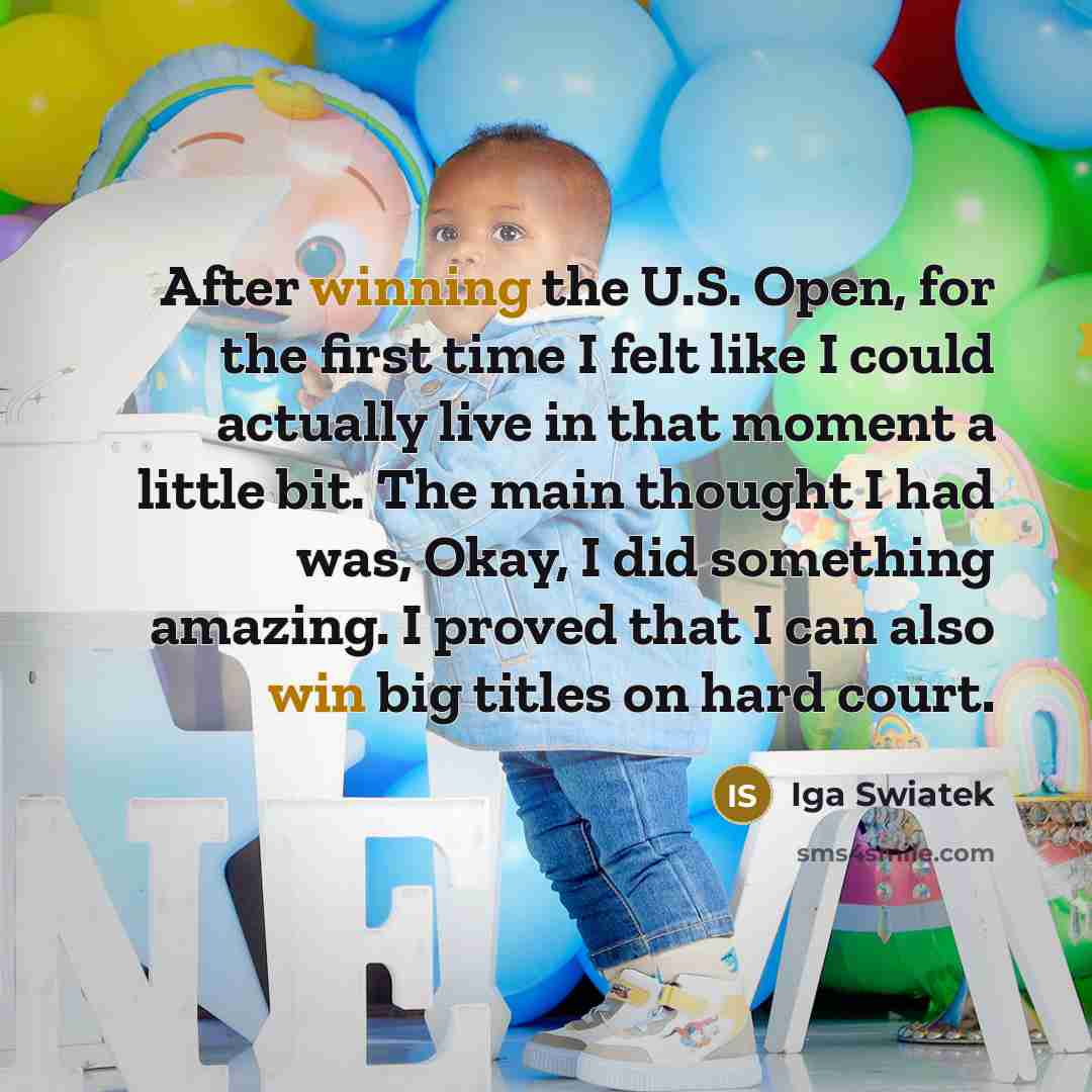 “After winning the U.S. Open, for the first time I felt like I could actually live in that moment a little bit. The main thought I had was, Okay, I did something amazing. I proved that I can also win big titles on hard court.” quote by Iga Swiatek
