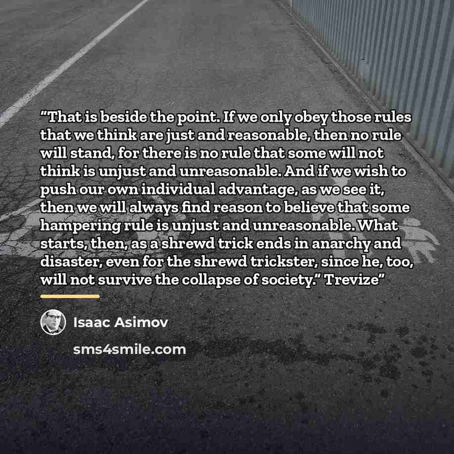 “That is beside the point. If we only obey those rules that we think are just and reasonable, then no rule will stand, for there is no rule that some will not think is unjust and unreasonable. And if we wish to push our own individual advantage, as we see it, then we will always find reason to…” quote by Isaac Asimov