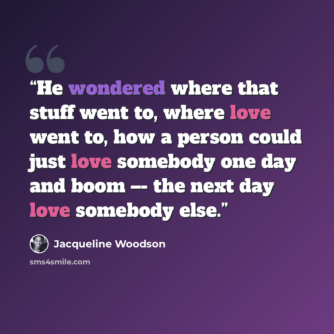 “He wondered where that stuff went to, where love went to, how a person could just love somebody one day and boom –- the next day love somebody else.” quote by Jacqueline Woodson