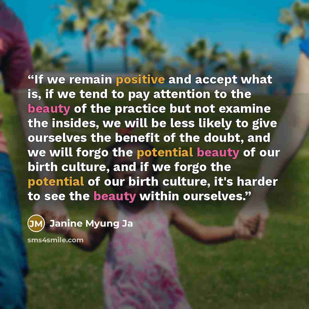“If we remain positive and accept what is, if we tend to pay attention to the beauty of the practice but not examine the insides, we will be less likely to give ourselves the benefit of the doubt, and we will forgo the potential beauty of our birth culture, and if we forgo the potential of our…” quote by Janine Myung Ja