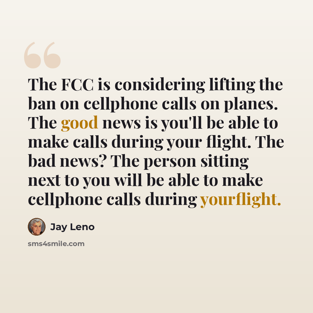 “The FCC is considering lifting the ban on cellphone calls on planes. The good news is you'll be able to make calls during your flight. The bad news? The person sitting next to you will be able to make cellphone calls during yourflight.” quote by Jay Leno