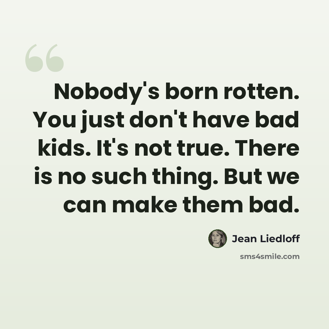 “Nobody's born rotten. You just don't have bad kids. It's not true. There is no such thing. But we can make them bad.” quote by Jean Liedloff