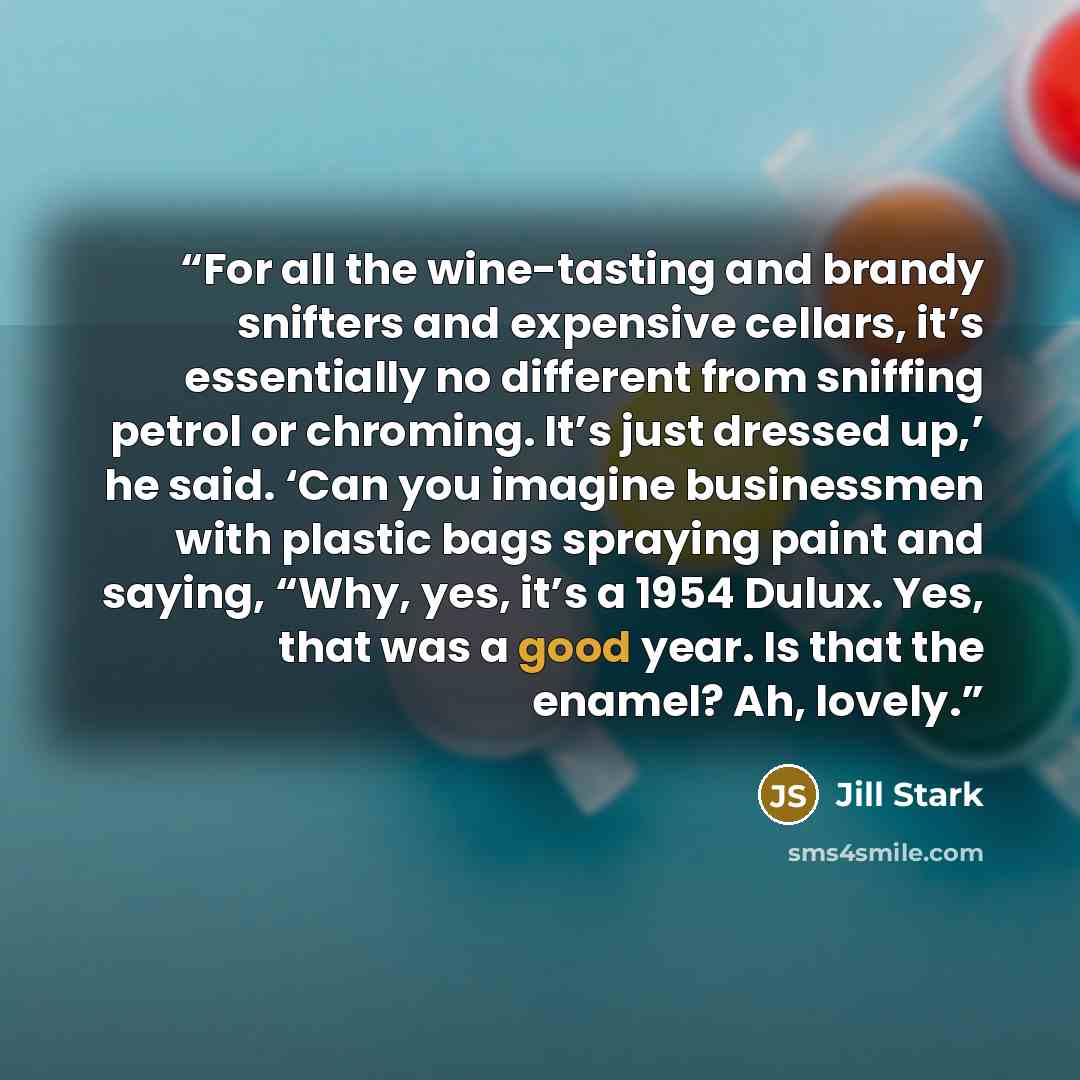 “For all the wine-tasting and brandy snifters and expensive cellars, it’s essentially no different from sniffing petrol or chroming. It’s just dressed up,’ he said. ‘Can you imagine businessmen with plastic bags spraying paint and saying, “Why, yes, it’s a 1954 Dulux. Yes, that was a good year. Is…” quote by Jill Stark