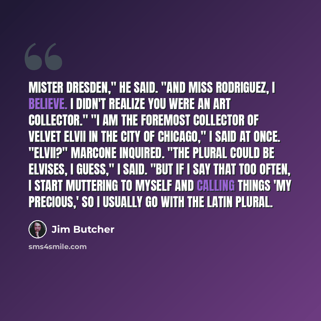 “Mister Dresden," he said. "And Miss Rodriguez, I believe. I didn't realize you were an art collector." "I am the foremost collector of velvet Elvii in the city of Chicago," I said at once. "Elvii?" Marcone inquired. "The plural could be Elvises, I guess," I said. "But if I say that too often, I…” quote by Jim Butcher