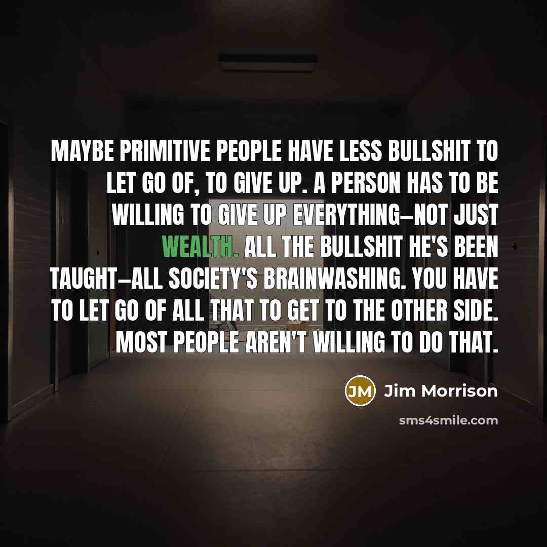 “Maybe primitive people have less bullshit to let go of, to give up. A person has to be willing to give up everything—not just wealth. All the bullshit he's been taught—all society's brainwashing. You have to let go of all that to get to the other side. Most people aren't willing to do that.” quote by Jim Morrison