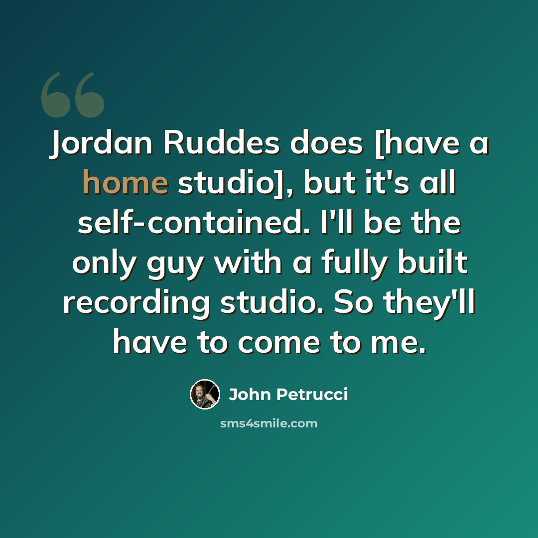 “Jordan Ruddes does [have a home studio], but it's all self-contained. I'll be the only guy with a fully built recording studio. So they'll have to come to me.” quote by John Petrucci