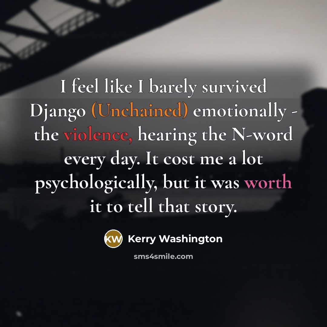 “I feel like I barely survived Django (Unchained) emotionally - the violence, hearing the N-word every day. It cost me a lot psychologically, but it was worth it to tell that story.” quote by Kerry Washington