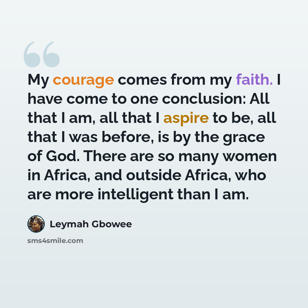 “My courage comes from my faith. I have come to one conclusion: All that I am, all that I aspire to be, all that I was before, is by the grace of God. There are so many women in Africa, and outside Africa, who are more intelligent than I am.” quote by Leymah Gbowee