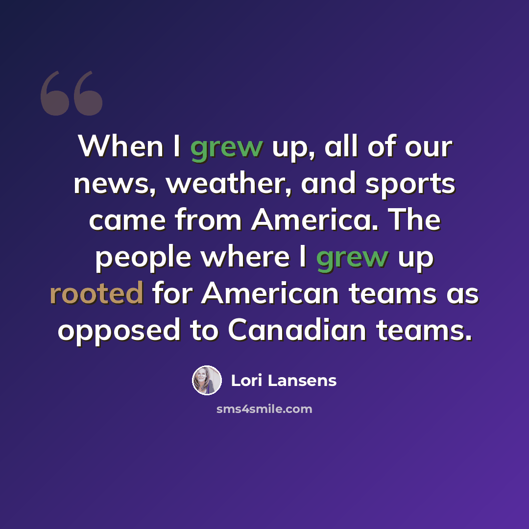 “When I grew up, all of our news, weather, and sports came from America. The people where I grew up rooted for American teams as opposed to Canadian teams.” quote by Lori Lansens
