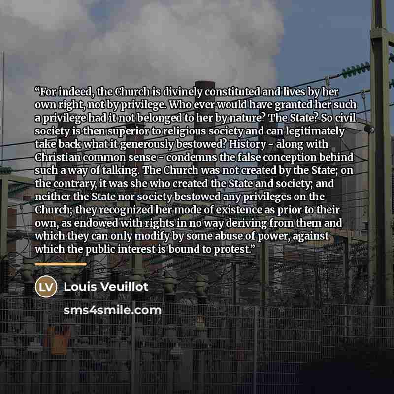 “For indeed, the Church is divinely constituted and lives by her own right, not by privilege. Who ever would have granted her such a privilege had it not belonged to her by nature? The State? So civil society is then superior to religious society and can legitimately take back what it generously…” quote by Louis Veuillot