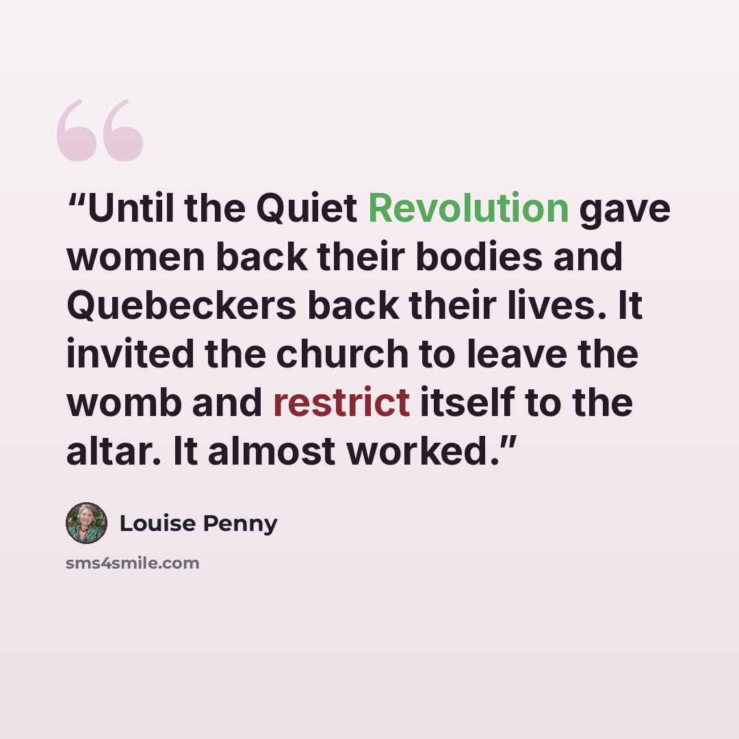 “Until the Quiet Revolution gave women back their bodies and Quebeckers back their lives. It invited the church to leave the womb and restrict itself to the altar. It almost worked.” quote by Louise Penny