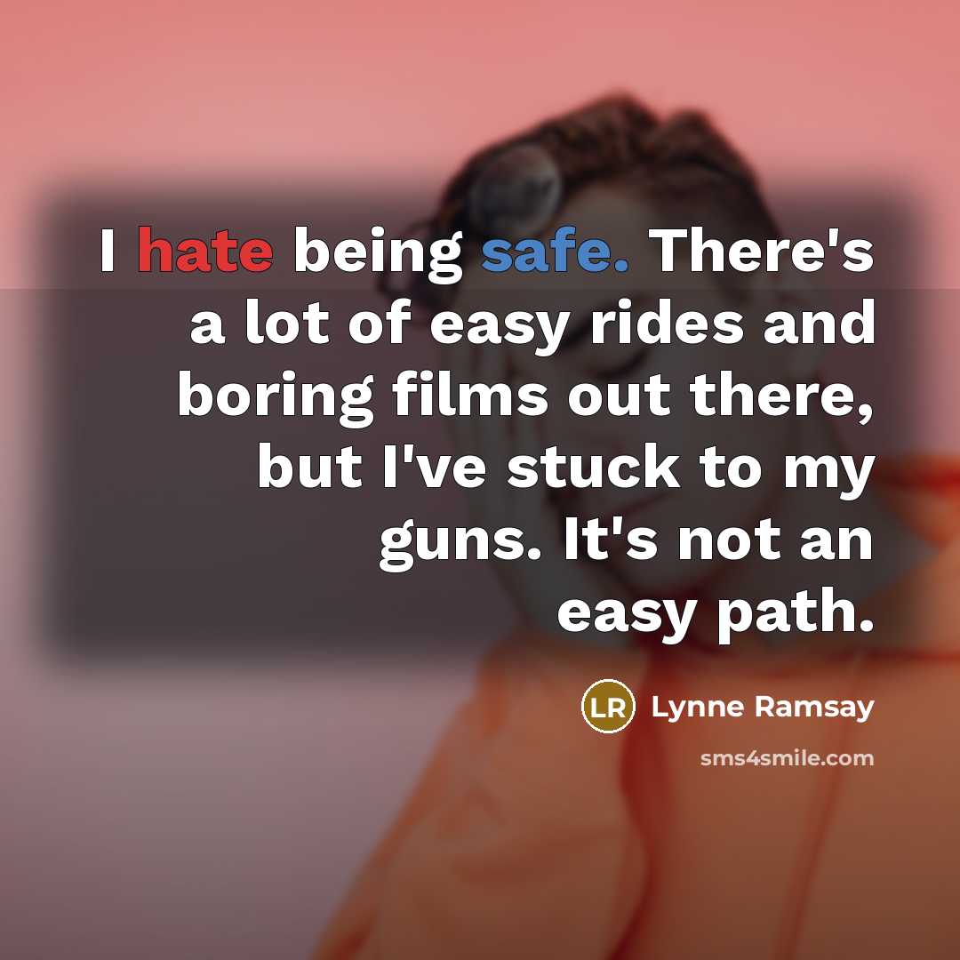 “I hate being safe. There's a lot of easy rides and boring films out there, but I've stuck to my guns. It's not an easy path.” quote by Lynne Ramsay