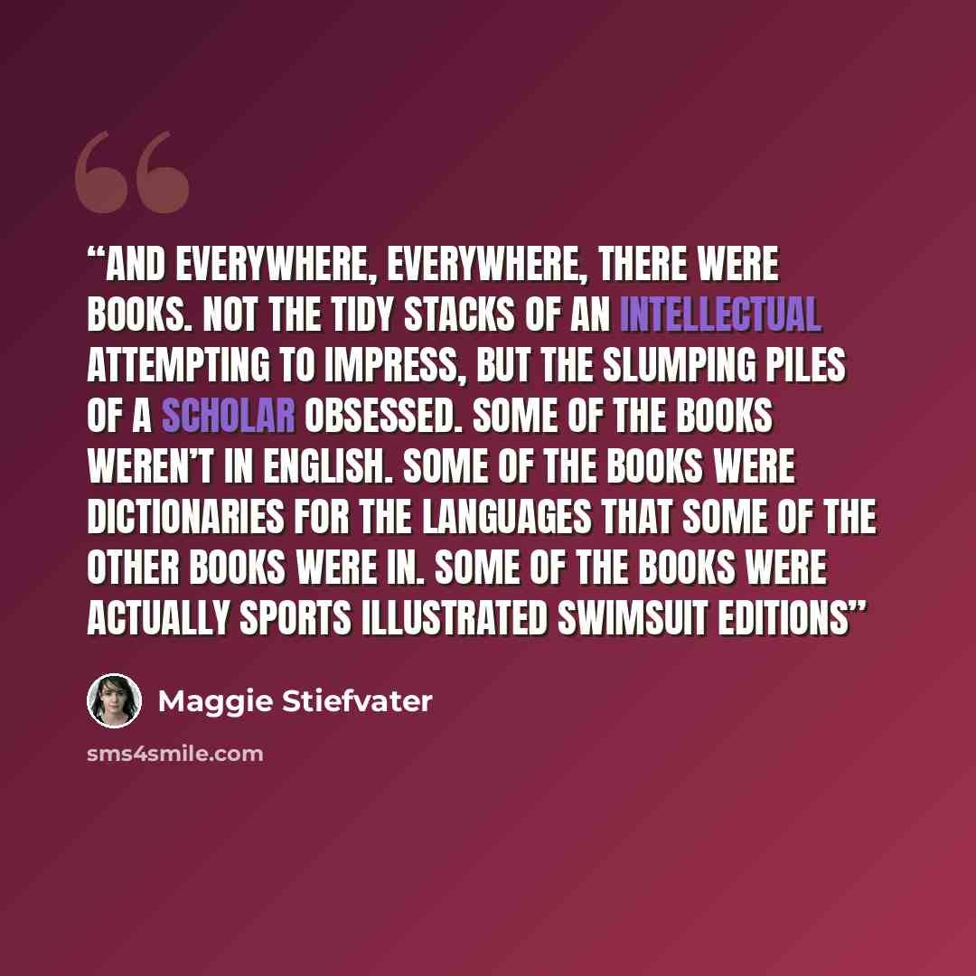“And everywhere, everywhere, there were books. Not the tidy stacks of an intellectual attempting to impress, but the slumping piles of a scholar obsessed. Some of the books weren’t in English. Some of the books were dictionaries for the languages that some of the other books were in. Some of the…” quote by Maggie Stiefvater