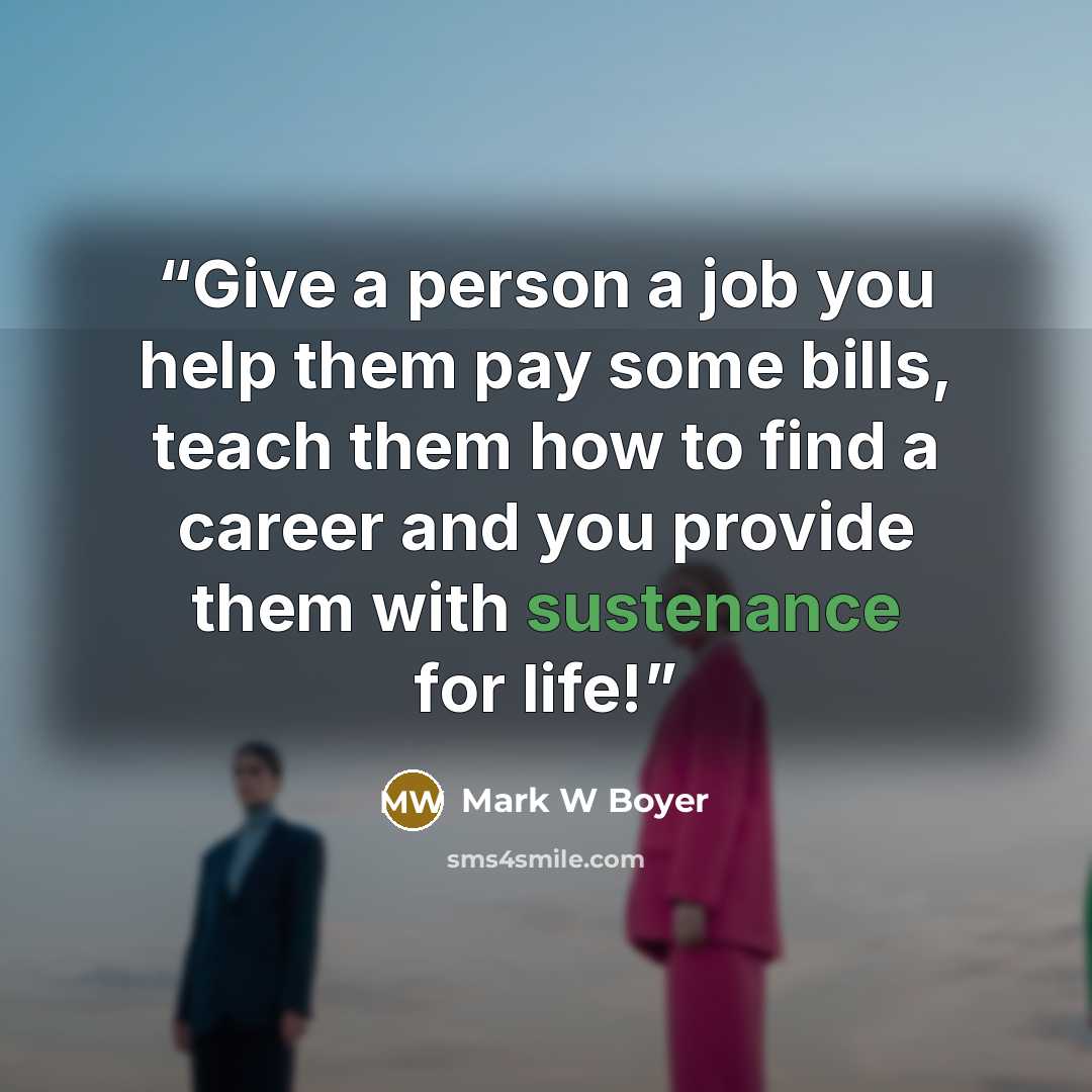 “Give a person a job you help them pay some bills, teach them how to find a career and you provide them with sustenance for life!” quote by Mark W Boyer