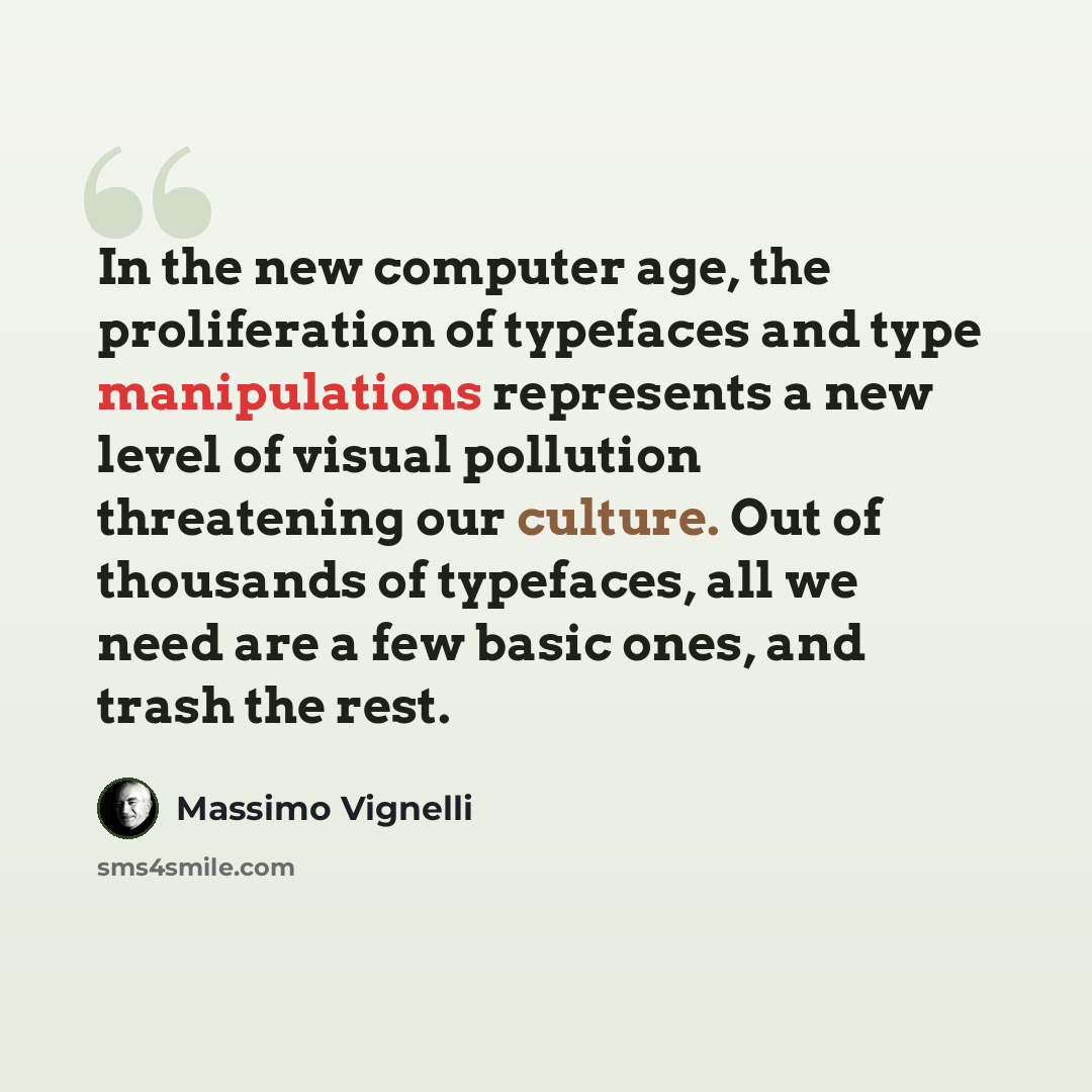 “In the new computer age, the proliferation of typefaces and type manipulations represents a new level of visual pollution threatening our culture. Out of thousands of typefaces, all we need are a few basic ones, and trash the rest.” quote by Massimo Vignelli