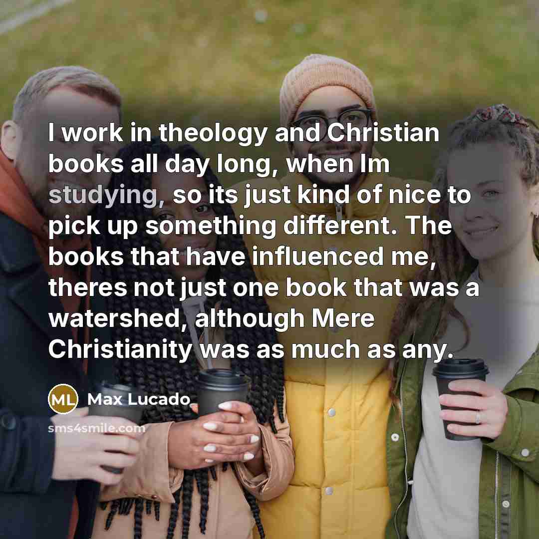 “I work in theology and Christian books all day long, when Im studying, so its just kind of nice to pick up something different. The books that have influenced me, theres not just one book that was a watershed, although Mere Christianity was as much as any.” quote by Max Lucado