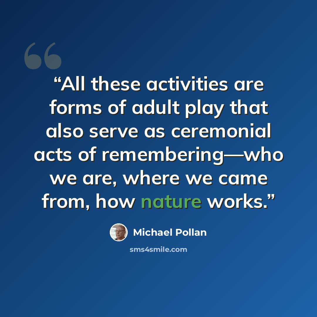 “All these activities are forms of adult play that also serve as ceremonial acts of remembering—who we are, where we came from, how nature works.” quote by Michael Pollan